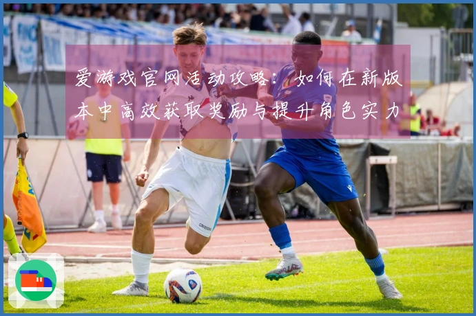 爱游戏官网活动攻略：如何在新版本中高效获取奖励与提升角色实力