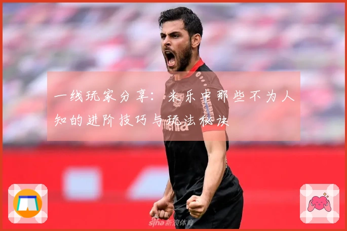 一线玩家分享：米乐中那些不为人知的进阶技巧与玩法秘诀